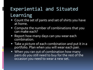 Experiential and Situated
Learning
 Count the set of pants and set of shirts you have
at home.
 Compute the number of combinations that you
can make each?
 Report how many days can you wear each
combination.
 Take a picture of each combination and put it in a
portfolio. Plan when you will wear each pair.
 When you ran out of combination how many
pairs do you still need to buy for the rest of the
occasion you need to wear a new set.
 