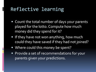 Reflective learning
 Count the total number of days your parents
played for the lotto. Compute how much
money did they spend for it?
 If they have not won anything, how much
could they have saved if they had not joined?
 Where could this money be spent?
 Provide a set of recommendations for your
parents given your predictions.
 