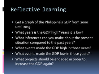 Reflective learning
 Get a graph of the Philippine’s GDP from 2000
until 2013.
 What years is the GDP high?Years it is low?
 What inferences can you make about the present
situation compared to the past years?
 What events made the GDP high in those years?
 What events made the GDP low in those years?
 What projects should be engaged in order to
increase the GDP again?
 