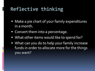 Reflective thinking
 Make a pie chart of your family expenditures
in a month.
 Convert them into a percentage.
 What other items would like to spend for?
 What can you do to help your family increase
funds in order to allocate more for the things
you want?
 