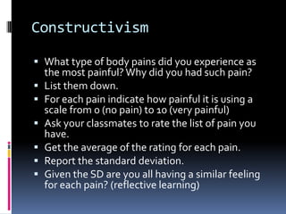 Constructivism
 What type of body pains did you experience as
the most painful? Why did you had such pain?
 List them down.
 For each pain indicate how painful it is using a
scale from 0 (no pain) to 10 (very painful)
 Ask your classmates to rate the list of pain you
have.
 Get the average of the rating for each pain.
 Report the standard deviation.
 Given the SD are you all having a similar feeling
for each pain? (reflective learning)
 