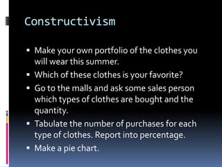 Constructivism
 Make your own portfolio of the clothes you
will wear this summer.
 Which of these clothes is your favorite?
 Go to the malls and ask some sales person
which types of clothes are bought and the
quantity.
 Tabulate the number of purchases for each
type of clothes. Report into percentage.
 Make a pie chart.
 