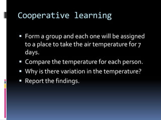 Cooperative learning
 Form a group and each one will be assigned
to a place to take the air temperature for 7
days.
 Compare the temperature for each person.
 Why is there variation in the temperature?
 Report the findings.
 