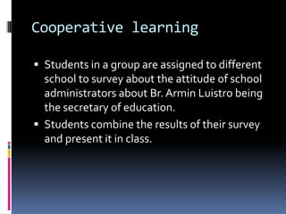 Cooperative learning
 Students in a group are assigned to different
school to survey about the attitude of school
administrators about Br.Armin Luistro being
the secretary of education.
 Students combine the results of their survey
and present it in class.
 