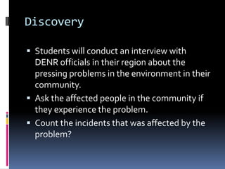 Discovery
 Students will conduct an interview with
DENR officials in their region about the
pressing problems in the environment in their
community.
 Ask the affected people in the community if
they experience the problem.
 Count the incidents that was affected by the
problem?
 