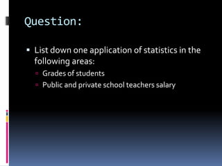 Question:
 List down one application of statistics in the
following areas:
 Grades of students
 Public and private school teachers salary
 