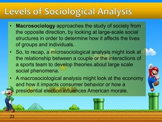 • Macrosociology approaches the study of society from
the opposite direction, by looking at large-scale social
structures in order to determine how it affects the lives
of groups and individuals.
• So, to recap, a microsociological analysis might look at
the relationship between a couple or the interactions of
a sports team to develop theories about large scale
social phenomena.
• A macrosociological analysis might look at the economy
and how it impacts consumer behavior or how a
presidential election influences American morale.
23
 