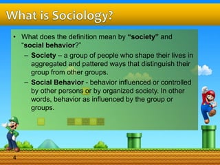 • What does the definition mean by “society” and
“social behavior?”
– Society – a group of people who shape their lives in
aggregated and pattered ways that distinguish their
group from other groups.
– Social Behavior - behavior influenced or controlled
by other persons or by organized society. In other
words, behavior as influenced by the group or
groups.
4
 