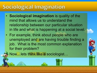 • Sociological imagination is quality of the
mind that allows us to understand the
relationship between our particular situation
in life and what is happening at a social level.
• For example, think about people who are
unemployed and are having trouble finding a
job. What is the most common explanation
for their problem?
• Now…lets think like a sociologist…
 