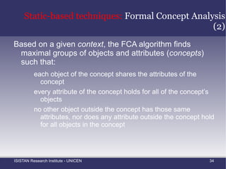 Aspect Mining:  Mapping Concerns to Code Sample concerns Implemented in Mapping: source code elements to concerns Which source code elements belongs to which crosscutting concern? Transaction handling Design patterns Design decisions Domain concepts Programming idioms Synchronization Caching Source code Developer 