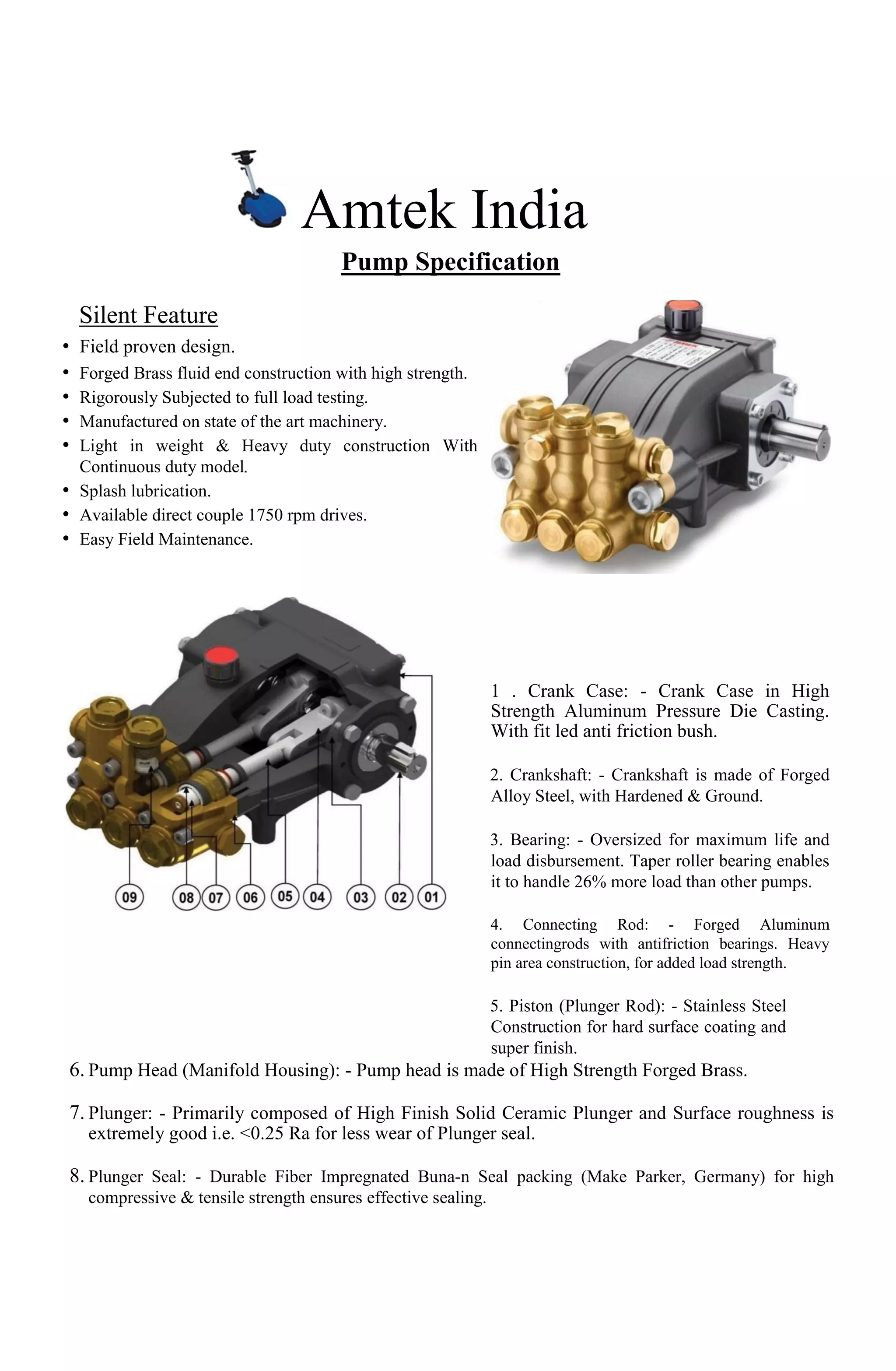 Amtek India
Pump Specification
Silent Feature
• Field proven design.
• Forged Brass fluid end construction with high strength.
• Rigorously Subjected to full load testing.
• Manufactured on state of the art machinery.
• Light in weight & Heavy duty construction With
Continuous duty model
• Splash lubrication.
• Available direct couple 1750 rpm drives.
• Easy Field Maintenance.
1 . Crank Case: - Crank Case in High
Strength Aluminum Pressure Die Casting.
With fit led anti friction bush.
2. Crankshaft: - Crankshaft is made of Forged
Alloy Steel, with Hardened & Ground.
3. Bearing: - Oversized for maximum life and
load disbursement. Taper roller bearing enables
it to handle 26% more load than other pumps.
4. Connecting Rod: - Forged Aluminum
connectingrods with antifriction bearings. Heavy
pin area construction, for added load strength.
5. Piston (Plunger Rod): - Stainless Steel
Construction for hard surface coating and
super finish.
6. Pump Head (Manifold Housing): - Pump head is made of High Strength Forged Brass.
7. Plunger: - Primarily composed of High Finish Solid Ceramic Plunger and Surface roughness is
extremely good i.e. <0.25 Ra for less wear of Plunger seal.
8. Plunger Seal: - Durable Fiber Impregnated Buna-n Seal packing (Make Parker, Germany) for high
compressive & tensile strength ensures effective sealing.
 