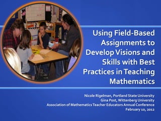 Using Field-Based
Assignments to
Develop Visions and
Skills with Best
Practices in Teaching
Mathematics
Nicole Rigelman, Portland State University
Gina Post, Wittenberg University
Association of Mathematics Teacher Educators Annual Conference
February 10, 2012

 