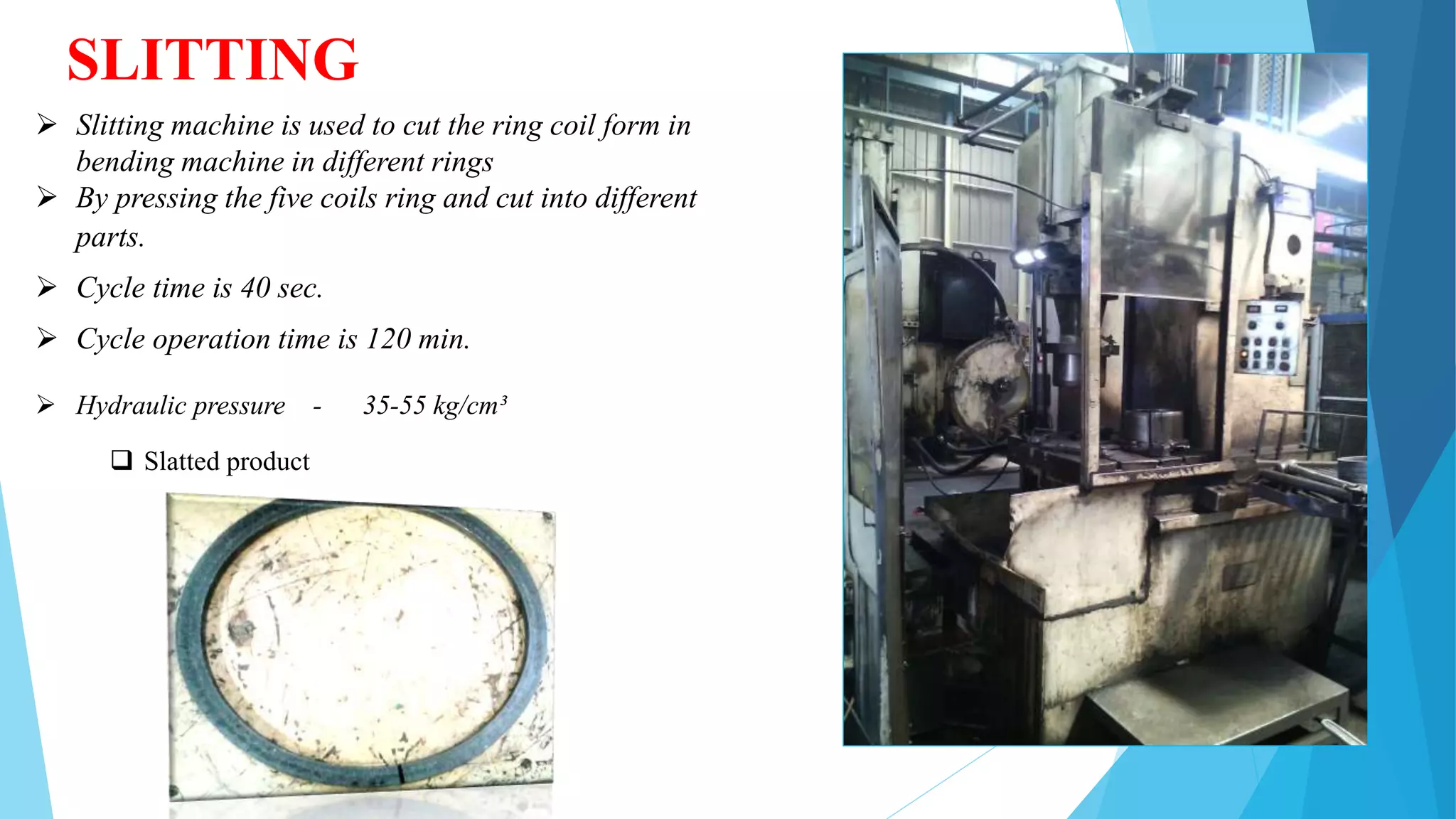 SLITTING
 Slitting machine is used to cut the ring coil form in
bending machine in different rings
 By pressing the five coils ring and cut into different
parts.
 Cycle time is 40 sec.
 Cycle operation time is 120 min.
 Hydraulic pressure - 35-55 kg/cm³
 Slatted product
 