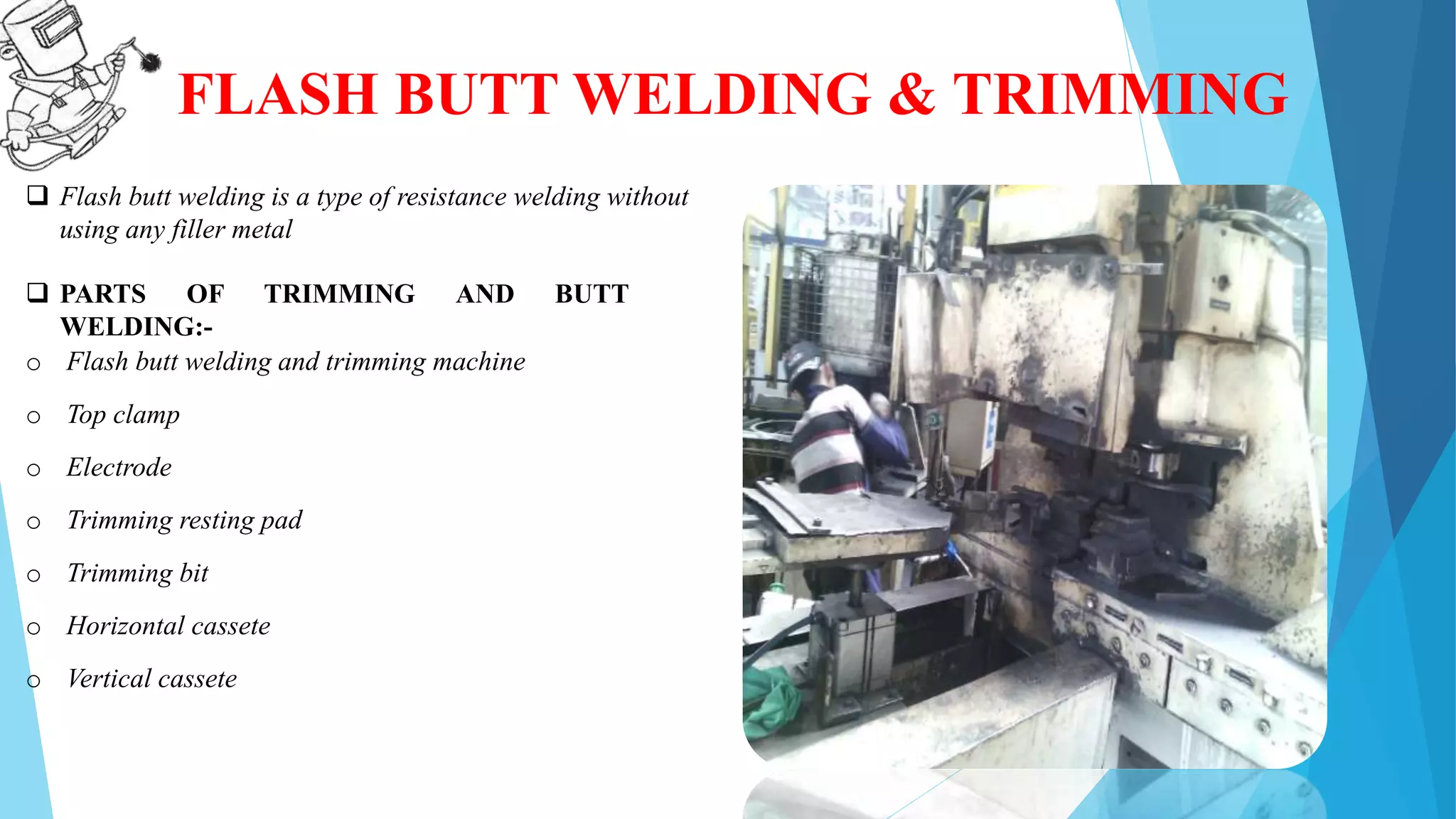 FLASH BUTT WELDING & TRIMMING
 Flash butt welding is a type of resistance welding without
using any filler metal
 PARTS OF TRIMMING AND BUTT
WELDING:-
o Flash butt welding and trimming machine
o Top clamp
o Electrode
o Trimming resting pad
o Trimming bit
o Horizontal cassete
o Vertical cassete
 