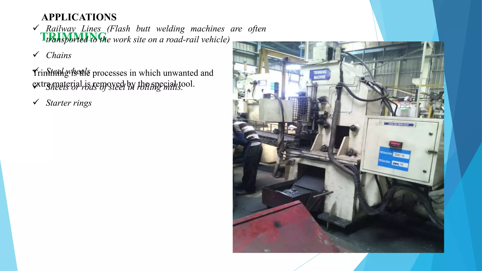 Trimming is the processes in which unwanted and
extra material is removed by the special tool.
TRIMMING
APPLICATIONS
 Railway Lines (Flash butt welding machines are often
transported to the work site on a road-rail vehicle)
 Chains
 Steel wheels
 Sheets or rods of steel in rolling mills.
 Starter rings
 