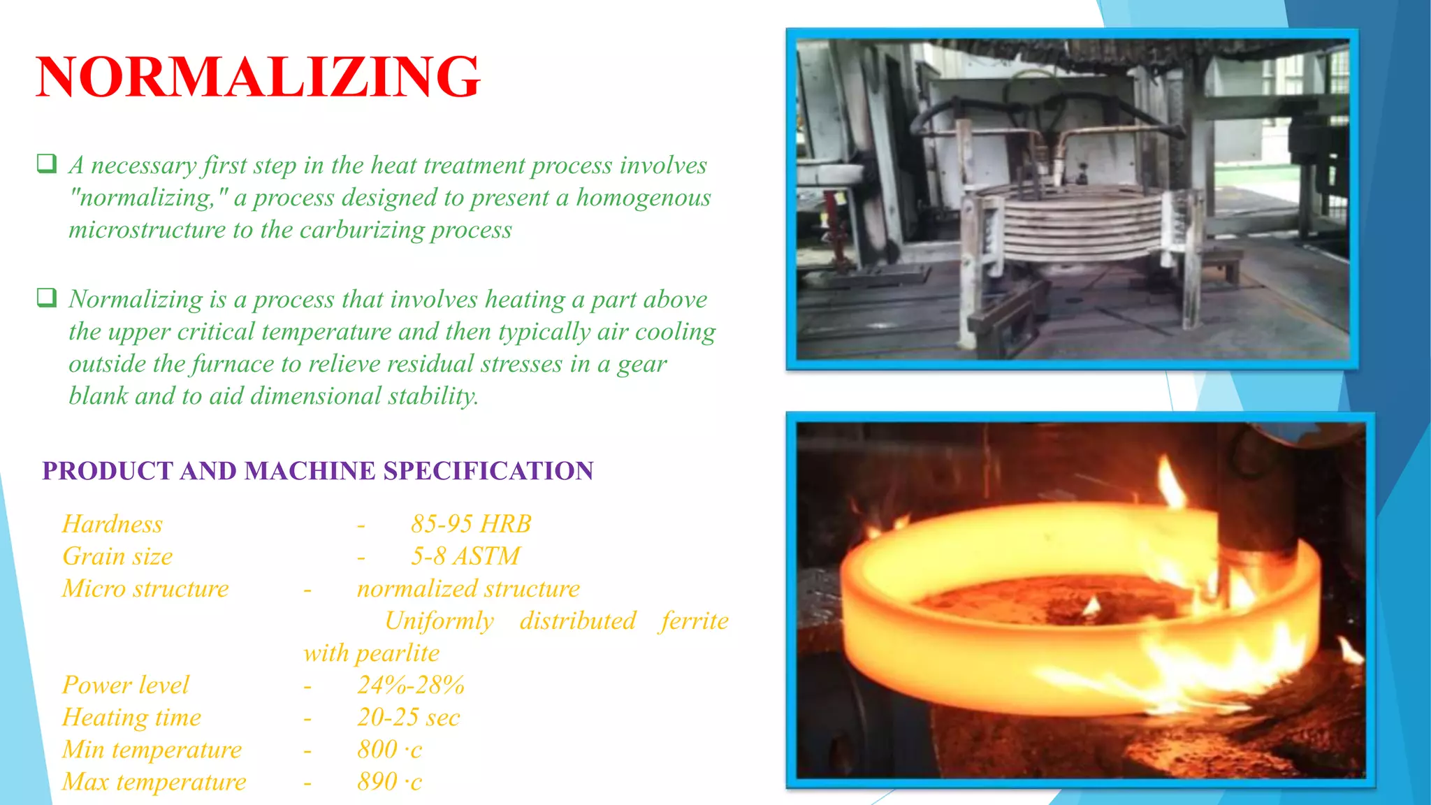 NORMALIZING
 A necessary first step in the heat treatment process involves
"normalizing," a process designed to present a homogenous
microstructure to the carburizing process
 Normalizing is a process that involves heating a part above
the upper critical temperature and then typically air cooling
outside the furnace to relieve residual stresses in a gear
blank and to aid dimensional stability.
PRODUCT AND MACHINE SPECIFICATION
Hardness - 85-95 HRB
Grain size - 5-8 ASTM
Micro structure - normalized structure
Uniformly distributed ferrite
with pearlite
Power level - 24%-28%
Heating time - 20-25 sec
Min temperature - 800 ·c
Max temperature - 890 ·c
 