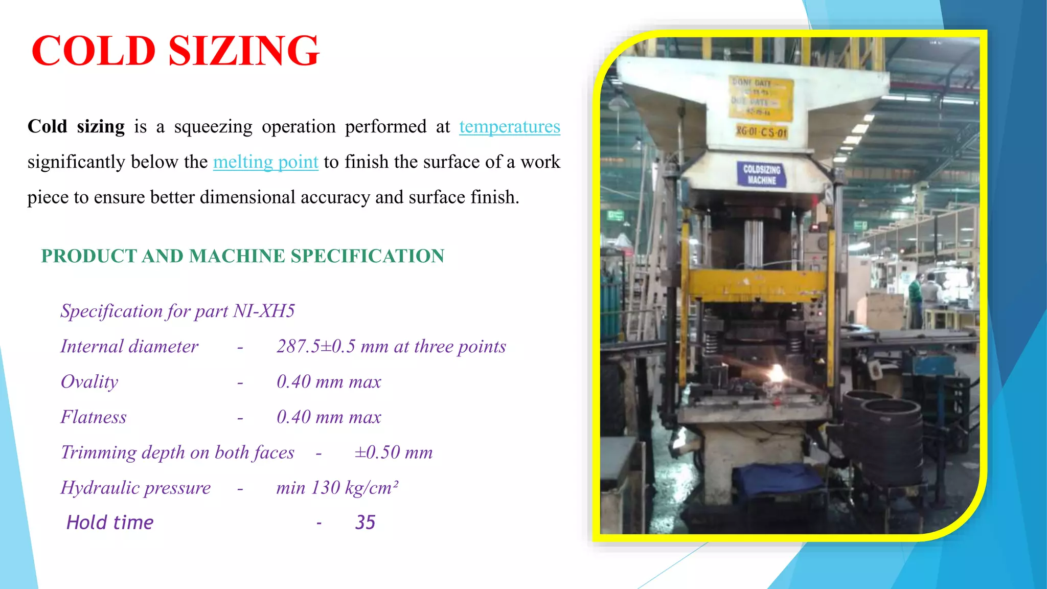 COLD SIZING
Cold sizing is a squeezing operation performed at temperatures
significantly below the melting point to finish the surface of a work
piece to ensure better dimensional accuracy and surface finish.
PRODUCT AND MACHINE SPECIFICATION
Specification for part NI-XH5
Internal diameter - 287.5±0.5 mm at three points
Ovality - 0.40 mm max
Flatness - 0.40 mm max
Trimming depth on both faces - ±0.50 mm
Hydraulic pressure - min 130 kg/cm²
Hold time - 35
 