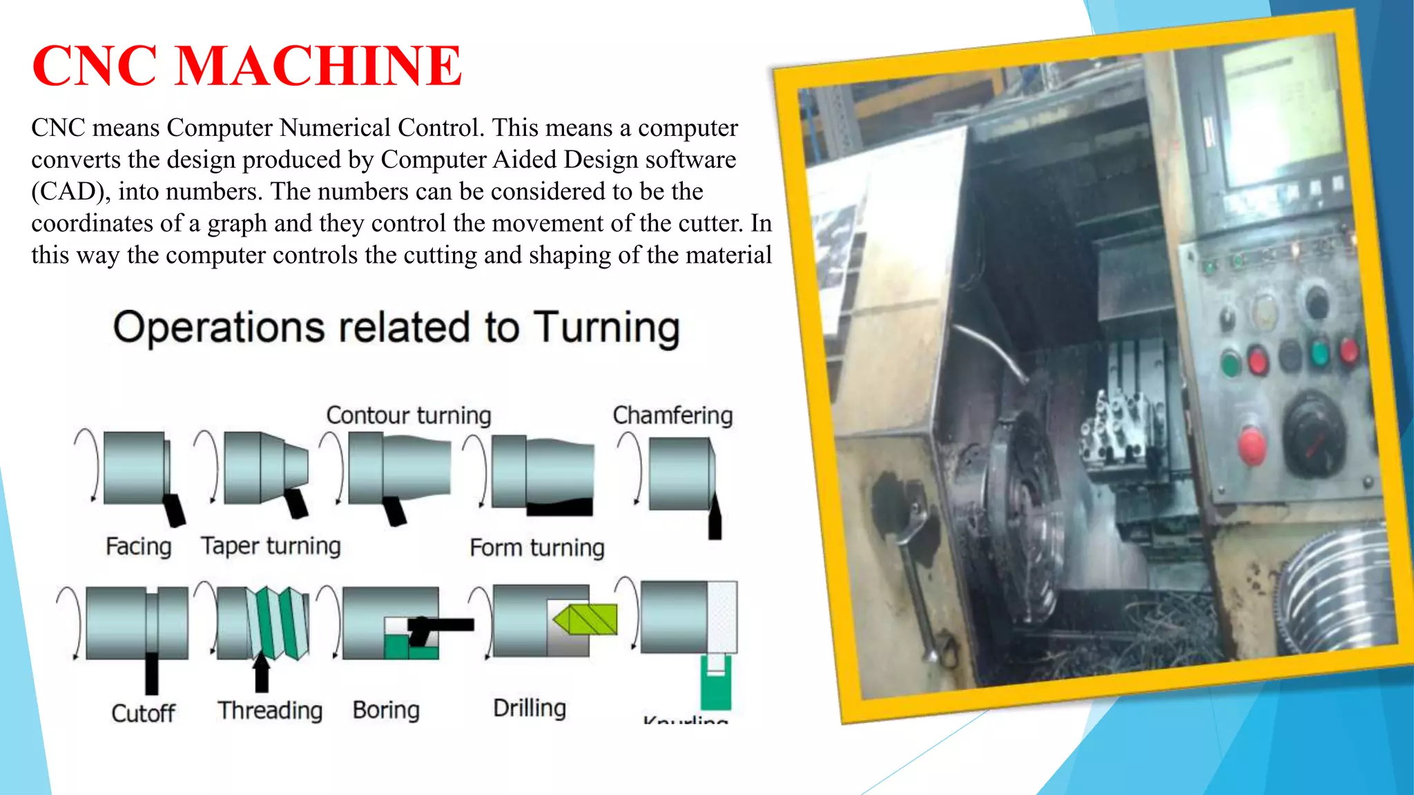 CNC MACHINE
CNC means Computer Numerical Control. This means a computer
converts the design produced by Computer Aided Design software
(CAD), into numbers. The numbers can be considered to be the
coordinates of a graph and they control the movement of the cutter. In
this way the computer controls the cutting and shaping of the material
 