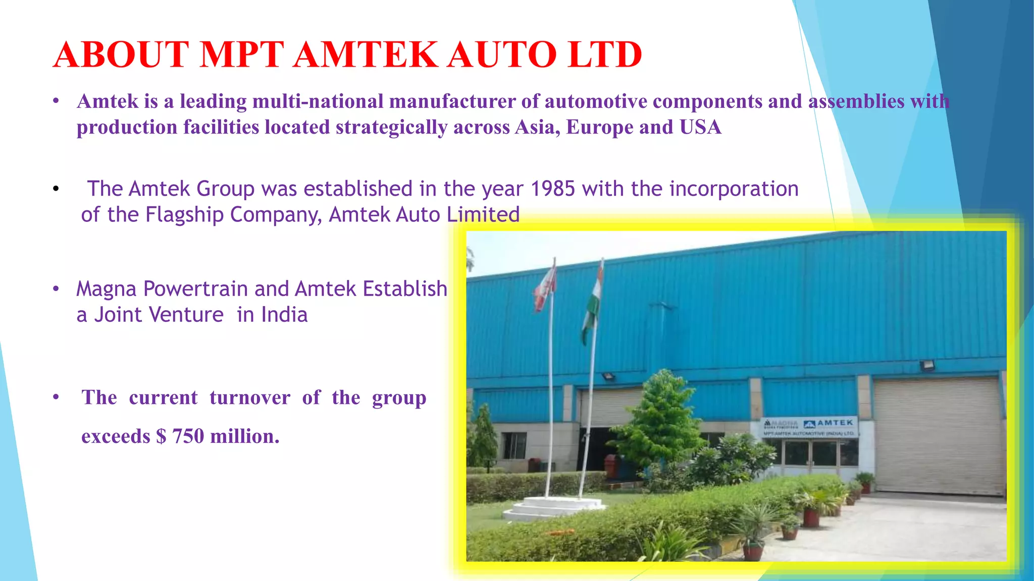 ABOUT MPT AMTEK AUTO LTD
• Magna Powertrain and Amtek Establish
a Joint Venture in India
• The Amtek Group was established in the year 1985 with the incorporation
of the Flagship Company, Amtek Auto Limited
• Amtek is a leading multi-national manufacturer of automotive components and assemblies with
production facilities located strategically across Asia, Europe and USA
• The current turnover of the group
exceeds $ 750 million.
 