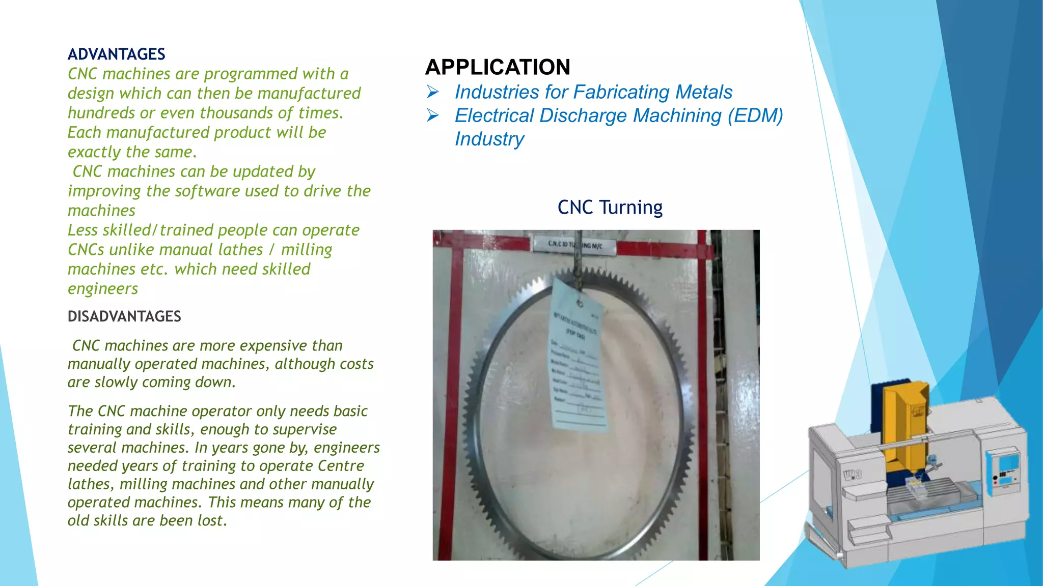 ADVANTAGES
CNC machines are programmed with a
design which can then be manufactured
hundreds or even thousands of times.
Each manufactured product will be
exactly the same.
CNC machines can be updated by
improving the software used to drive the
machines
Less skilled/trained people can operate
CNCs unlike manual lathes / milling
machines etc. which need skilled
engineers
APPLICATION
 Industries for Fabricating Metals
 Electrical Discharge Machining (EDM)
Industry
CNC Turning
DISADVANTAGES
CNC machines are more expensive than
manually operated machines, although costs
are slowly coming down.
The CNC machine operator only needs basic
training and skills, enough to supervise
several machines. In years gone by, engineers
needed years of training to operate Centre
lathes, milling machines and other manually
operated machines. This means many of the
old skills are been lost.
 