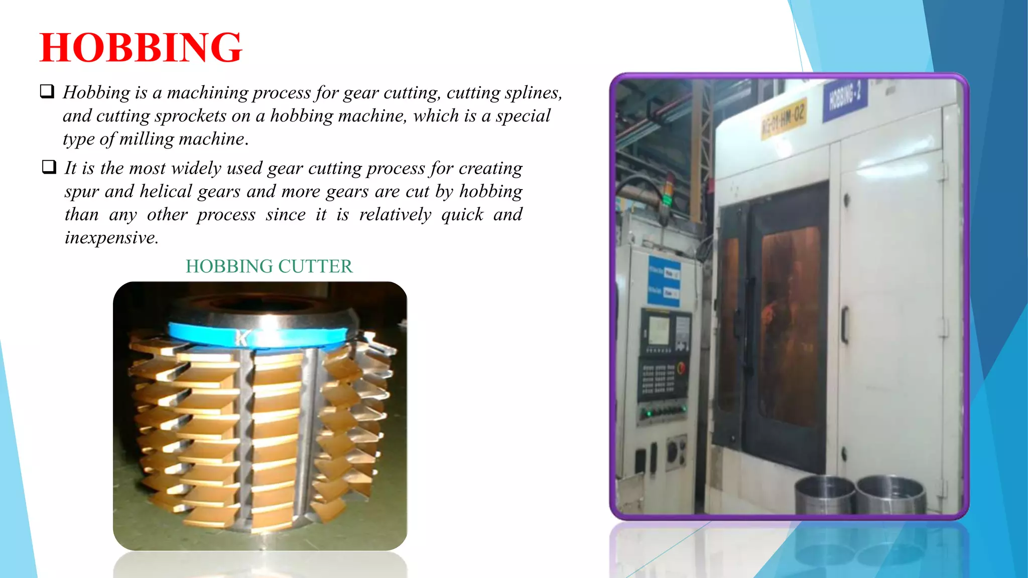 HOBBING
 Hobbing is a machining process for gear cutting, cutting splines,
and cutting sprockets on a hobbing machine, which is a special
type of milling machine.
 It is the most widely used gear cutting process for creating
spur and helical gears and more gears are cut by hobbing
than any other process since it is relatively quick and
inexpensive.
HOBBING CUTTER
 