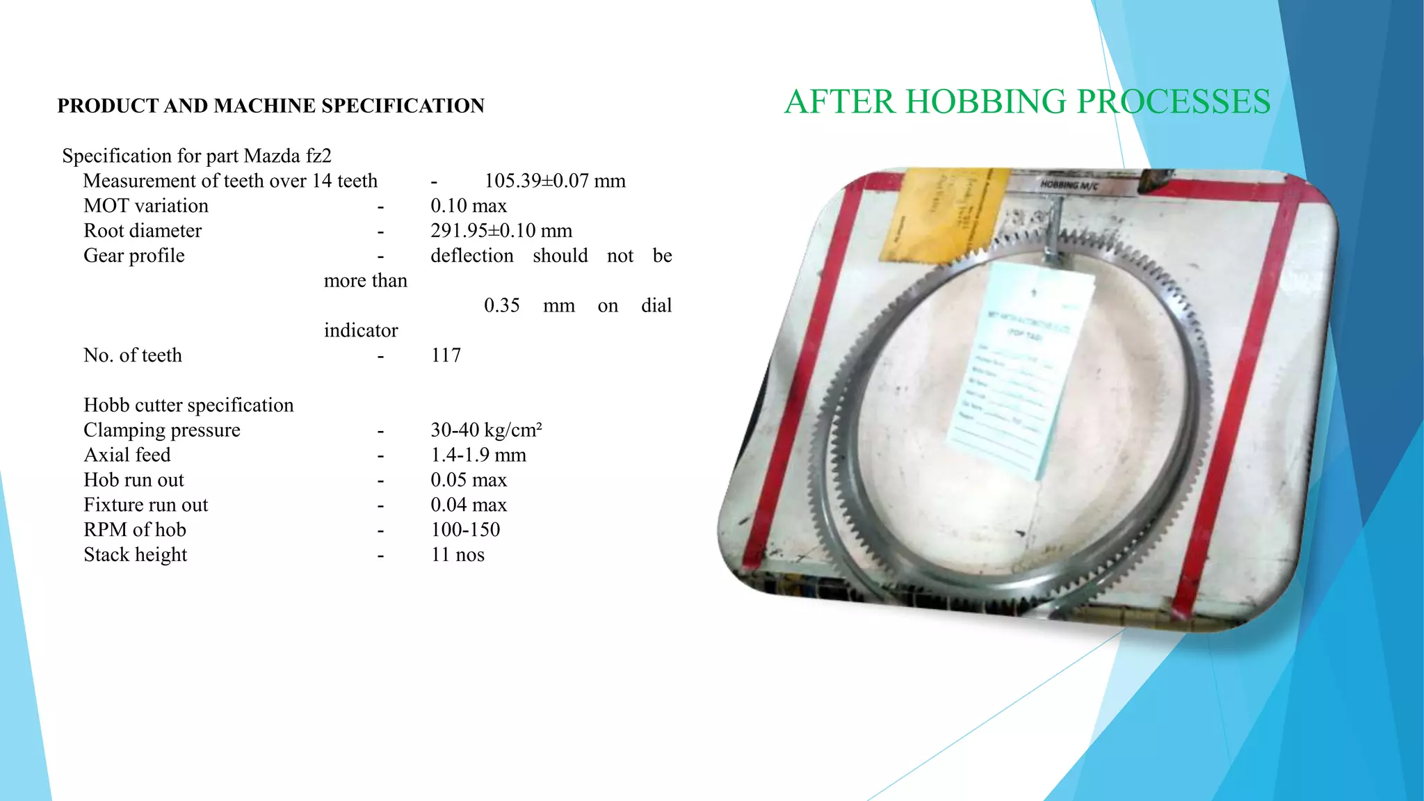 PRODUCT AND MACHINE SPECIFICATION
Specification for part Mazda fz2
Measurement of teeth over 14 teeth - 105.39±0.07 mm
MOT variation - 0.10 max
Root diameter - 291.95±0.10 mm
Gear profile - deflection should not be
more than
0.35 mm on dial
indicator
No. of teeth - 117
Hobb cutter specification
Clamping pressure - 30-40 kg/cm²
Axial feed - 1.4-1.9 mm
Hob run out - 0.05 max
Fixture run out - 0.04 max
RPM of hob - 100-150
Stack height - 11 nos
AFTER HOBBING PROCESSES
 