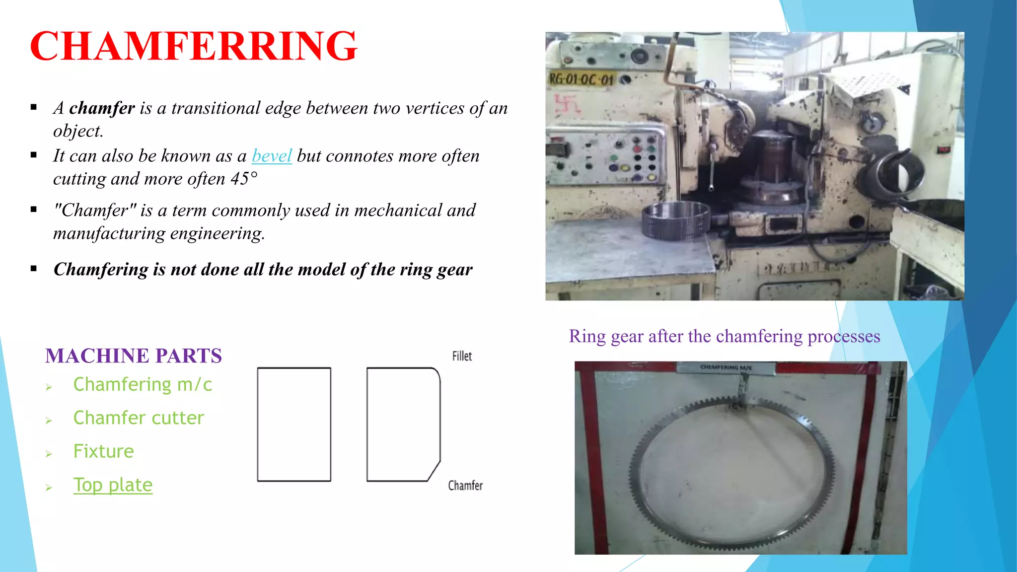 CHAMFERRING
 A chamfer is a transitional edge between two vertices of an
object.
 It can also be known as a bevel but connotes more often
cutting and more often 45°
 "Chamfer" is a term commonly used in mechanical and
manufacturing engineering.
MACHINE PARTS
 Chamfering m/c
 Chamfer cutter
 Fixture
 Top plate
 Chamfering is not done all the model of the ring gear
Ring gear after the chamfering processes
 