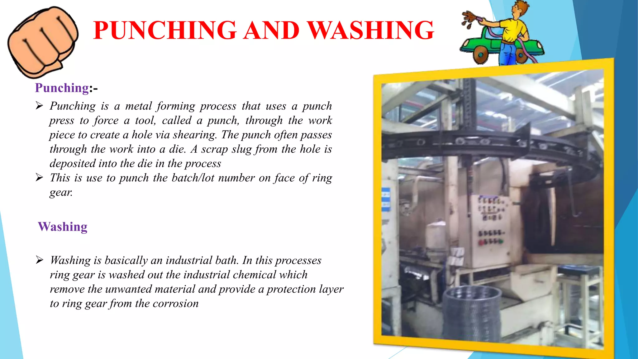 PUNCHING AND WASHING
Punching:-
 Punching is a metal forming process that uses a punch
press to force a tool, called a punch, through the work
piece to create a hole via shearing. The punch often passes
through the work into a die. A scrap slug from the hole is
deposited into the die in the process
 This is use to punch the batch/lot number on face of ring
gear.
Washing
 Washing is basically an industrial bath. In this processes
ring gear is washed out the industrial chemical which
remove the unwanted material and provide a protection layer
to ring gear from the corrosion
 