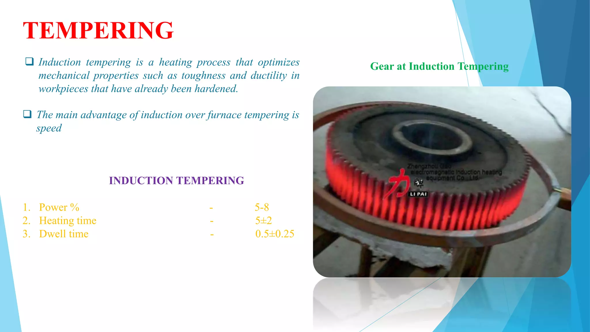 TEMPERING
 Induction tempering is a heating process that optimizes
mechanical properties such as toughness and ductility in
workpieces that have already been hardened.
 The main advantage of induction over furnace tempering is
speed
Gear at Induction Tempering
INDUCTION TEMPERING
1. Power % - 5-8
2. Heating time - 5±2
3. Dwell time - 0.5±0.25
 