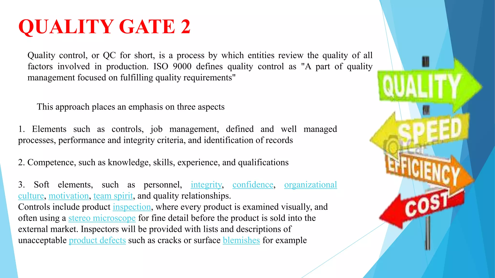 QUALITY GATE 2
Quality control, or QC for short, is a process by which entities review the quality of all
factors involved in production. ISO 9000 defines quality control as "A part of quality
management focused on fulfilling quality requirements"
This approach places an emphasis on three aspects
1. Elements such as controls, job management, defined and well managed
processes, performance and integrity criteria, and identification of records
2. Competence, such as knowledge, skills, experience, and qualifications
3. Soft elements, such as personnel, integrity, confidence, organizational
culture, motivation, team spirit, and quality relationships.
Controls include product inspection, where every product is examined visually, and
often using a stereo microscope for fine detail before the product is sold into the
external market. Inspectors will be provided with lists and descriptions of
unacceptable product defects such as cracks or surface blemishes for example
 