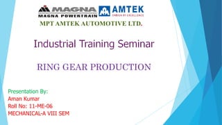 RING GEAR PRODUCTION
MPT AMTEK AUTOMOTIVE LTD.
Presentation By:
Aman Kumar
Roll No: 11-ME-06
MECHANICAL-A VIII SEM
 