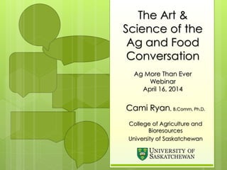 The Art &
Science of the
Ag and Food
Conversation
Ag More Than Ever
Webinar
April 16, 2014
Cami Ryan, B.Comm, Ph.D.
College of Agriculture and
Bioresources
University of Saskatchewan
 