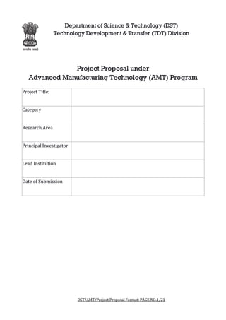 DST/AMT/Project Proposal Format: PAGE NO.
Department of Science & Technology (DST)
Technology Development & Transfer (TDT) Division
Project Proposal under
Advanced Manufacturing Technology (AMT) Program
Project Title:
Category
Research Area
Principal Investigator
Lead Institution
Date of Submission
DST/AMT/Project Proposal Format: PAGE NO.1/21
Department of Science & Technology (DST)
Technology Development & Transfer (TDT) Division
Project Proposal under
Advanced Manufacturing Technology (AMT) Program
21
Department of Science & Technology (DST)
Technology Development & Transfer (TDT) Division
Advanced Manufacturing Technology (AMT) Program
 