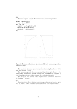 (d)
   Here is a script to compute the maximum and minimum eigenvalues:

maxeig = zeros(30,1);
mineig = zeros(30,1);
for n = 1:30
  eighilb = abs(eig(hilb(n)));
  maxeig(n) = max(eighilb);
  mineig(n) = min(eighilb);
end


                                                             0
               2                                          10




              1.8


                                                         10-5




              1.6




                                                         10-10




              1.4




                                                         10-15

              1.2




               1                                         10-20
                    0   5   10   15   20   25   30               0   5   10   15   20   25   30




Figure 1: Maximum and minimum eigenvalues of Hn (n.b. minimum eigenvalues
use semilog scale)

    The maximum eigenvalue grows slowly with n increasing from 1 at n = 1 to
just less than 2 at n = 30.
    The minimum eigenvale decreases exponentially with n up to about n = 12.
After that it appears to to be fairly constant, but again what has happened is
that rounding errors have taken over and the results are unreliable.
    The departure from linearity in the graph occurs at a minimum eigenvalue
of about 10−16 ≈ εmach .
(e)
   Experimentation shows that the computed eigenvalues are all positive up to
n = 12. For n ≥ 13 the computed eigenvalues contain some negative values.




                                                     5
 