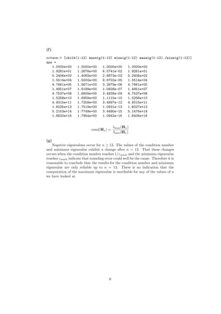 (f )

octave:> [chilb(1:12) maxeig(1:12) mineig(1:12) maxeig(1:12)./mineig(1:12)]
ans =
   1.0000e+00   1.0000e+00   1.0000e+00   1.0000e+00
   1.9281e+01   1.2676e+00   6.5741e-02   1.9281e+01
   5.2406e+02   1.4083e+00   2.6873e-03   5.2406e+02
   1.5514e+04   1.5002e+00   9.6702e-05   1.5514e+04
   4.7661e+05   1.5671e+00   3.2879e-06   4.7661e+05
   1.4951e+07   1.6189e+00   1.0828e-07   1.4951e+07
   4.7537e+08   1.6609e+00   3.4939e-09   4.7537e+08
   1.5258e+10   1.6959e+00   1.1115e-10   1.5258e+10
   4.9315e+11   1.7259e+00   3.4997e-12   4.9315e+11
   1.6025e+13   1.7519e+00   1.0931e-13   1.6027e+13
   5.2153e+14   1.7749e+00   3.4480e-15   5.1476e+14
   1.6620e+16   1.7954e+00   1.0942e-16   1.6408e+16


                                            λmax (Hn )
                             cond(Hn ) =
                                            λmin (Hn )

(g)
    Negative eigenvalues occur for n ≥ 13. The values of the condition number
and minimum eigenvalue exhibit a change after n = 12. That these changes
occurs when the condition number reaches 1/εmach and the minimum eigenvalue
reaches εmach indicate that rounding error could well be the cause. Therefore it is
reasonable to conclude that the results for the condition number and minimum
eigenvalue are only reliable up to n = 12. There is no indication that the
computation of the maximum eigenvalue is unreliable for any of the values of n
we have looked at.




                                        6
 