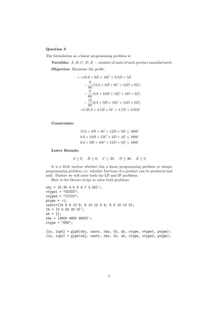 Question 3
The formulation as a linear programming problem is:
   Variables: A, B, C, D, E — number of units of each product manufactured.
   Objective: Maximize the proﬁt:

                   c =10A + 9B + 10C + 9.5D + 5E
                          9
                      − (15A + 8B + 8C + 12D + 9E)
                         60
                          9
                      − (8A + 10B + 12C + 4D + 4E)
                         60
                         12
                      − (6A + 9B + 10C + 12D + 0E)
                         60
                     =5.35A + 4.5B + 5C + 4.7D + 3.05E


   Constraints:

                     15A + 8B + 8C + 12D + 9E ≤ 4800
                     8A + 10B + 12C + 4D + 4E ≤ 4800
                     6A + 9B + 10C + 12D + 0E ≤ 4800

   Lower Bounds:

                A ≥ 0,   B ≥ 0,    C ≥ 20,   D ≥ 30,    E≥0

    It is a little unclear whether this a linear programming problem or integer
programming problem; i.e. whether fractions of a product can be produced and
sold. Thefore we will solve both the LP and IP problems.
    Here is the Octave script to solve both problems
obj = [5.35 4.5 5 4.7 3.05]’;
vtype1 = "CCCCC";
vtype2 = "IIIII";
ptype = -1;
cnstr=[15 8 8 12 9; 8 10 12 4 4; 6 9 10 12 0];
lb = [0 0 20 30 0]’;
ub = [];
rhs = [4800 4800 4800]’;
ctype = "UUU";

[lx, lopt] = glpk(obj, cnstr, rhs, lb, ub, ctype, vtype1, ptype);
[ix, iopt] = glpk(obj, cnstr, rhs, lb, ub, ctype, vtype2, ptype);




                                      7
 