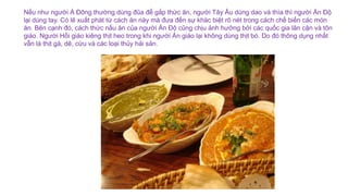 Nếu như người Á Đông thường dùng đũa để gắp thức ăn, người Tây Âu dùng dao và thìa thì người Ấn Độ
lại dùng tay. Có lẽ xuất phát từ cách ăn này mà đưa đến sự khác biệt rõ nét trong cách chế biến các món
ăn. Bên cạnh đó, cách thức nấu ăn của người Ấn Độ cũng chịu ảnh hưởng bởi các quốc gia lân cận và tôn
giáo. Người Hồi giáo kiêng thịt heo trong khi người Ấn giáo lại không dùng thịt bò. Do đó thông dụng nhất
vẫn là thịt gà, dê, cừu và các loại thủy hải sản.
 