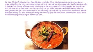 Cà ri Ấn Độ đã nổi tiếng thế giới. Điều đặc biệt, người Ấn Độ có rất nhiều loại cà ri khác nhau đến từ
nhiều miền đất nước như cà ri trứng, cà ri gà, cà ri dê, cà ri hải sản. Cà ri đúng kiểu Ấn hầu hết được nấu
ở dạng khô và rất cay. Mỗi món mang một hương vị đặc trưng riêng bởi những nguyên liệu làm nên nó
như: các loại rau tạo nên món cà ri trộn rau củ và các gia vị làm nên món cà tím Masala hấp dẫn, các
món gà như cà ri gà, cà ri Korma cay vừa, có thể không cay hoặc rất cay như món cà ri Vindaloo, Kadhai
thật ngon miệng...Cà ri Ấn thường ăn chung với cơm hay quệt với bánh Naan. Cơm Biryani, Pulau là hai
loại cơm thường được dùng để ăn kèm với cà ri.
 