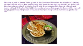 Nếu Pháp có bánh mì Bagette, ở Đức có bánh mì đen, Việt Nam có bánh mì thịt, khi nhắc đến Ấn Độ không
thể không nhắc tới bánh mì Naan nổi tiếng. Bánh Naan là món ăn hàng ngày của người Ấn. Với họ, hai chiếc
bánh Naan vừa ngon vừa rẻ, ăn khi còn nóng hôi hổi là đủ cho bữa sáng. Bánh Naan có thể ăn cùng cà
ri,nước sốt hay ăn không. Bánh làm từ bột mì, men, sữa, sữa chua. Các nguyên liệu được nhồi kĩ, ủ men, cuối
cùng được cán miếng mỏng rồi đem nướng trên lò than, tạo ra miếng bánh có mùi thơm béo, giòn tan hấp
dẫn.
 