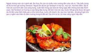 Ngoài những món cà ri sánh sệt, ẩm thực Ấn còn có nhiều món nướng tẩm ướp cầu kì. Tiêu biểu trong
số đó là món gà nướng Tandoori. Người Ấn độ ăn gà Tandoori ở mọi lúc, mọi nơi, mọi thời điểm. Đó là
món ăn vừa bình dân vừa sang trọng, xuất hiện trong các bữa ăn hàng ngày đến những bữa tiệc thịnh
soạn. Gà Tandoori có hương vị cay hăng đặc trưng. Để làm món ăn này, trước hết gà phải được lột sạch
da rồi tẩm ướp thật nhiều gia vị như sữa chua, nước cốt chanh, tỏi, rau mùi, hạt tiêu...khoảng 8 giờ cho
gia vị ngấm vào thân rồi đem nướng trong lò đất sét. Gà chín từ từ, có màu vàng ngon hấp dẫn.
 