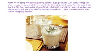 Người Ấn còn có một món đồ uống giải nhiệt tuyệt hảo được gọi là Lassi. Được làm từ hỗn hợp sữa
chua với nước và hương liệu thảo mộc, Lassi truyền thống có vị mặn và hương thơm đặc trưng từ cây
thìa là Ai Cập. Ngày nay, Lassi đã trở nên phổ biến trên thế giới nhưng là loại có vị ngọt mát được pha
trộn với đường, hoa quả, nước hoa hồng thay cho các vị thảo mộc. Đây là thức uống giải nhiệt tuyệt
vời cho những ngày hè oi bức.
 