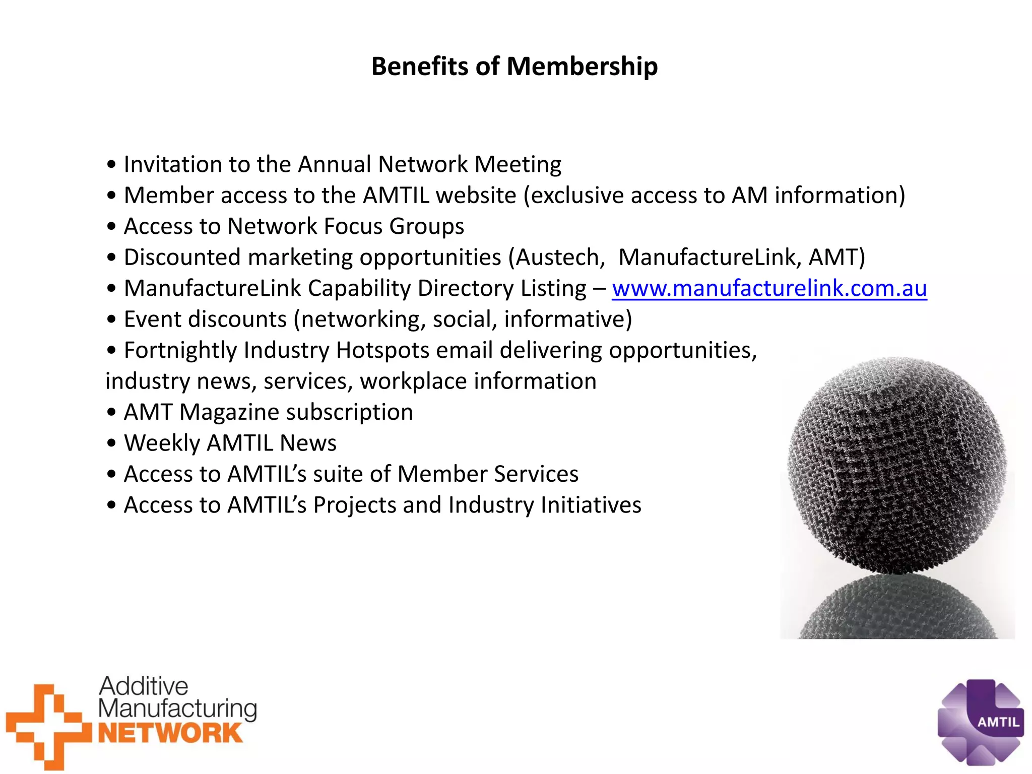 Benefits of Membership 
• Invitation to the Annual Network Meeting 
• Member access to the AMTIL website (exclusive access to AM information) 
• Access to Network Focus Groups 
• Discounted marketing opportunities (Austech, ManufactureLink, AMT) 
• ManufactureLink Capability Directory Listing – www.manufacturelink.com.au 
• Event discounts (networking, social, informative) 
• Fortnightly Industry Hotspots email delivering opportunities, 
industry news, services, workplace information 
• AMT Magazine subscription 
• Weekly AMTIL News 
• Access to AMTIL’s suite of Member Services 
• Access to AMTIL’s Projects and Industry Initiatives  