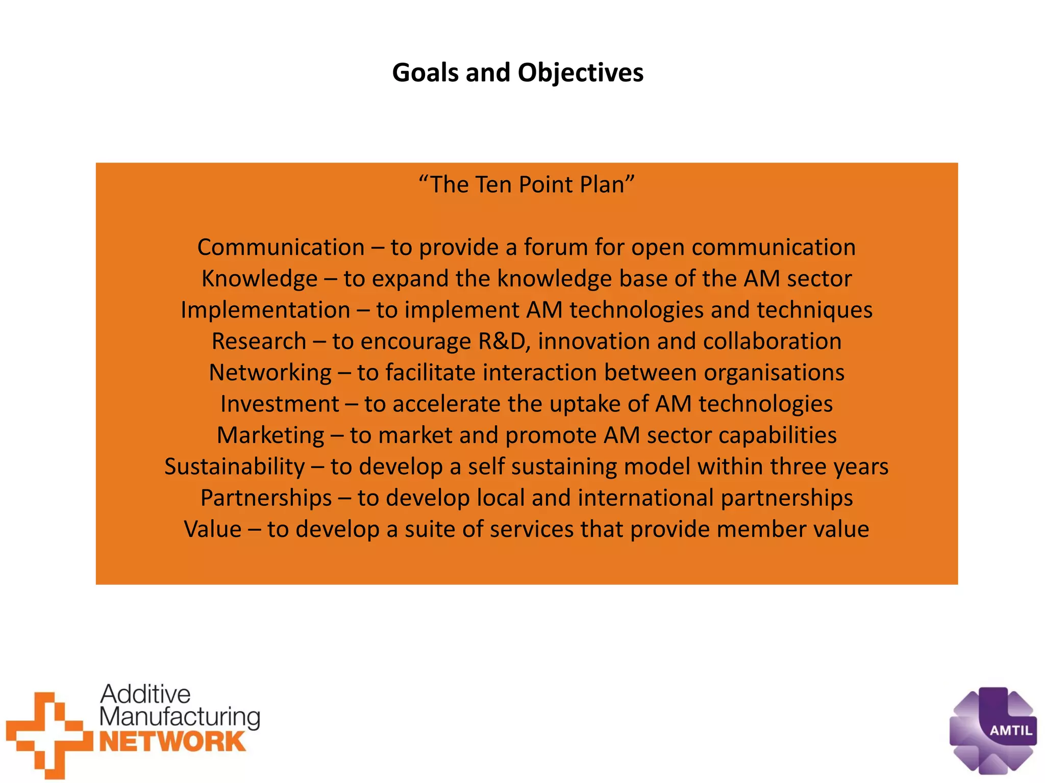 “The Ten Point Plan” 
Communication – to provide a forum for open communication 
Knowledge – to expand the knowledge base of the AM sector 
Implementation – to implement AM technologies and techniques 
Research – to encourage R&D, innovation and collaboration 
Networking – to facilitate interaction between organisations 
Investment – to accelerate the uptake of AM technologies 
Marketing – to market and promote AM sector capabilities 
Sustainability – to develop a self sustaining model within three years 
Partnerships – to develop local and international partnerships 
Value – to develop a suite of services that provide member value 
Goals and Objectives 