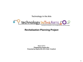 Background

Technology in the Arts

Revitalization Planning Project

March 2013
Prepared by Sophia Ahn
Presented by Sophia Ahn & Dr. Brett Crawford

1

 