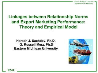 Eastern Michigan University
Department of Marketing

Linkages between Relationship Norms
and Export Marketing Performance:
Theory and Empirical Model
Harash J. Sachdev, Ph.D.
G. Russell Merz, Ph.D
Eastern Michigan University

EMU

 
