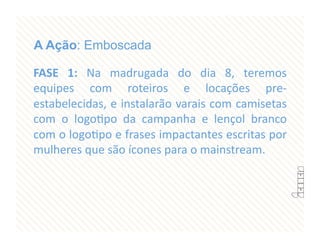 A Ação: Emboscada

FASE  1:  Na  madrugada  do  dia  8,  teremos 
equipes  com  roteiros  e  locações  pre‐
estabelecidas, e instalarão varais com camisetas 
com  o  logoFpo  da  campanha  e  lençol  branco 
com o logoFpo e frases impactantes escritas por 
mulheres que são ícones para o mainstream. 
 