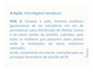 A Ação: Abordagens temáticas

FASE  3:  Durante  a  ação,  teremos  mulheres 
(gostaríamos  de  ter  voluntárias  em  vez  de 
promotoras) para distribuição de ﬁFnhas (como 
a  do  nosso  senhor  do  bomﬁm,  coloridas,  para 
todas  as  mulheres  que  passarem  pelos  pontos 
onde  as  instalações  de  varais  esFverem 
colocadas. 
Ainda, enviaremos via courier, camisetas para as 
principais formadoras de opinião de SP. 
 