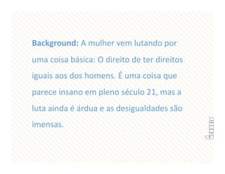 Background: A mulher vem lutando por 
uma coisa básica: O direito de ter direitos 
iguais aos dos homens. É uma coisa que 
parece insano em pleno século 21, mas a 
luta ainda é árdua e as desigualdades são 
imensas. 
 