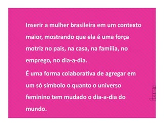 Inserir a mulher brasileira em um contexto 
maior, mostrando que ela é uma força 
motriz no pais, na casa, na família, no 
emprego, no dia‐a‐dia.  

É uma forma colaboraDva de agregar em 
um só símbolo o quanto o universo 
feminino tem mudado o dia‐a‐dia do 
mundo. 
 