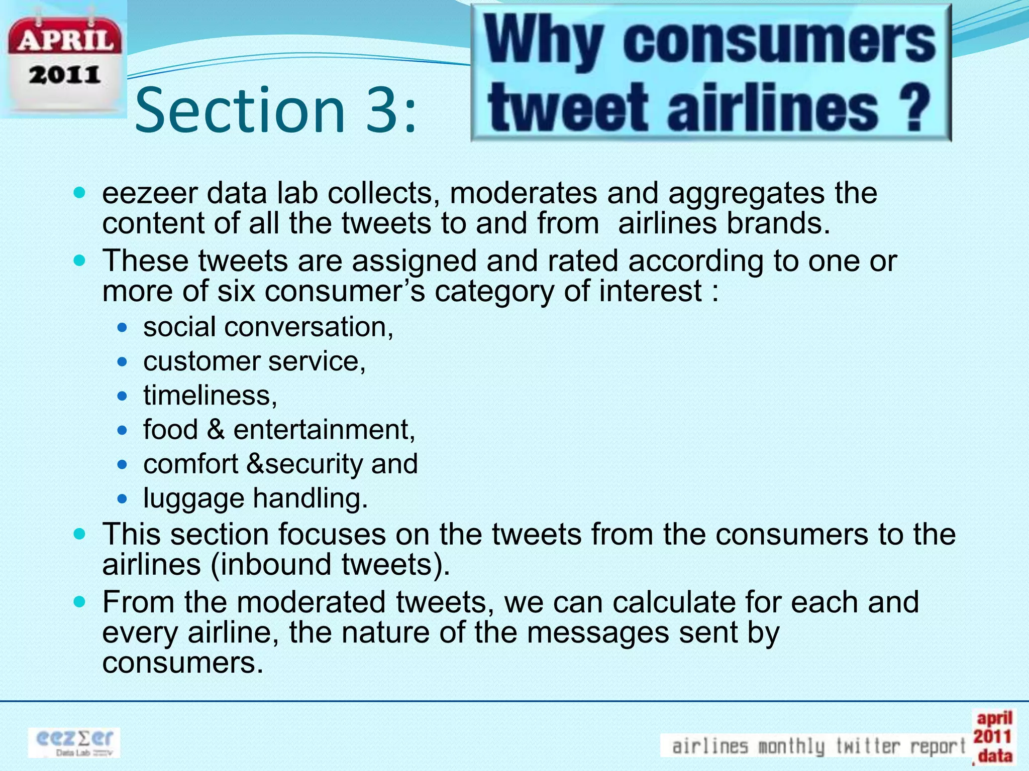 Section 3:eezeer data lab collects, moderates and aggregates the content of all the tweets to and from  airlines brands.These tweets are assigned and rated according to one or more of six consumer’s category of interest : social conversation, customer service, timeliness, food & entertainment, comfort &security and luggage handling.This section focuses on the tweets from the consumers to the airlines (inbound tweets). From the moderated tweets, we can calculate for each and every airline, the nature of the messages sent by consumers.  